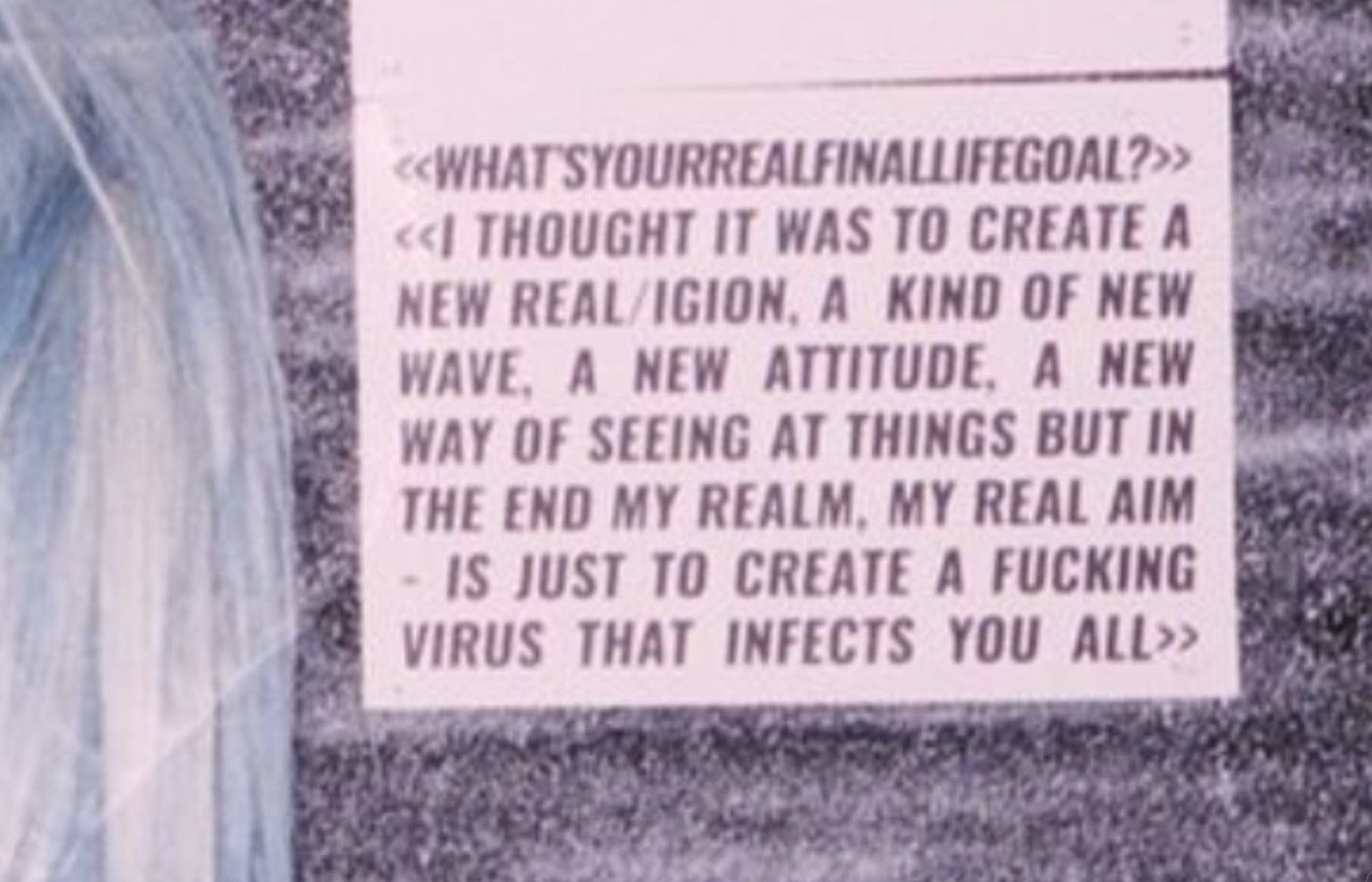 Photo, 2020: «What's your real final life goal?» «I thought it was to create a new real/igion, a kind of new wave, a new attitude, a new way of seeing at things but in the end my realm, my real aim - is just to create a fucking virus that infects you all»